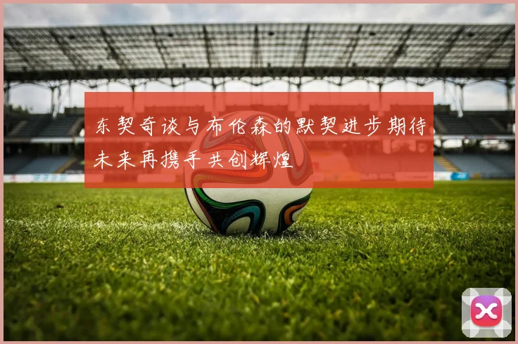 东契奇谈与布伦森的默契进步期待未来再携手共创辉煌